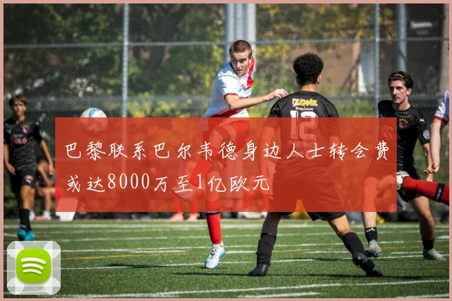 巴黎联系巴尔韦德身边人士转会费或达8000万至1亿欧元