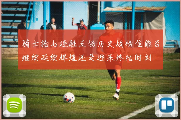 骑士抢七连胜五场历史战绩佳能否继续延续辉煌还是迎来终结时刻