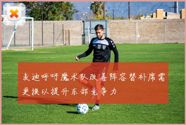 麦迪呼吁魔术队改善阵容替补席需更换以提升东部竞争力
