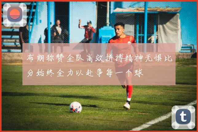 布朗称赞全队高效拼搏精神无惧比分始终全力以赴争每一个球