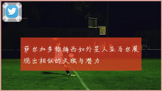 萨尔加多称梅西如外星人亚马尔展现出相似的天赋与潜力