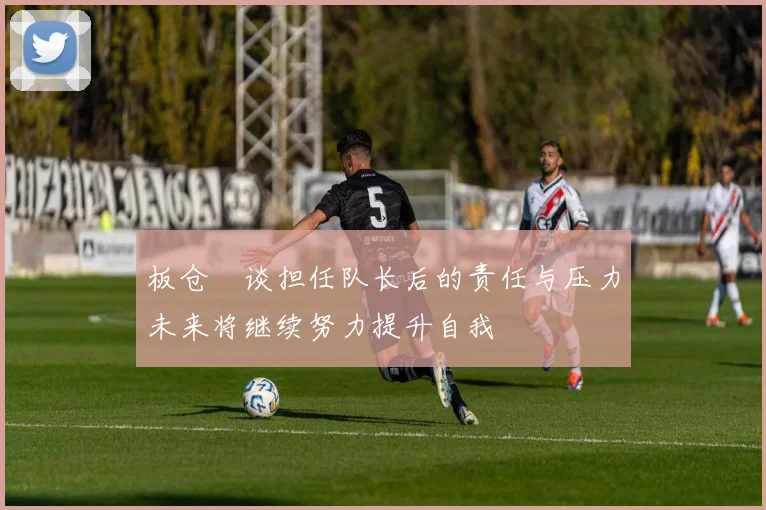 板仓滉谈担任队长后的责任与压力未来将继续努力提升自我