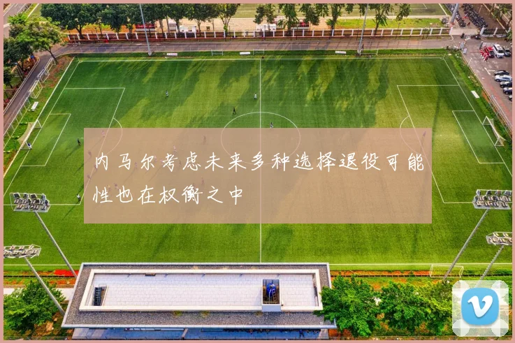 内马尔考虑未来多种选择退役可能性也在权衡之中