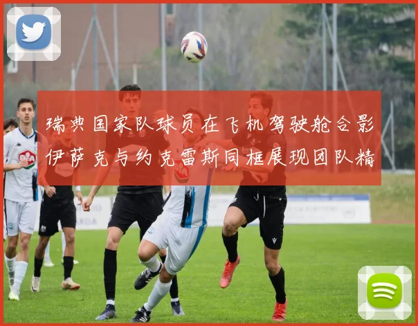 瑞典国家队球员在飞机驾驶舱合影伊萨克与约克雷斯同框展现团队精神