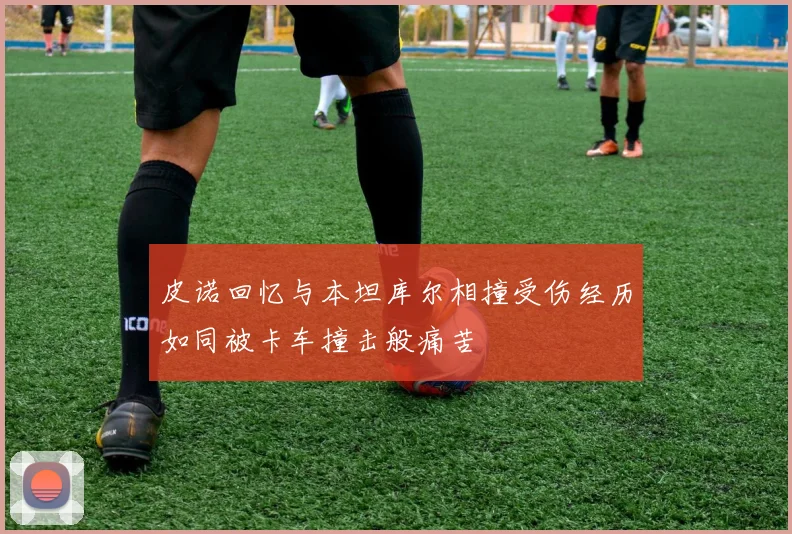 皮诺回忆与本坦库尔相撞受伤经历如同被卡车撞击般痛苦