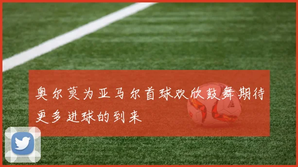 奥尔莫为亚马尔首球欢欣鼓舞期待更多进球的到来