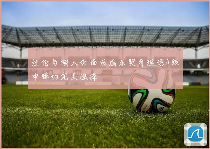 杜伦与湖人会面或成东契奇理想A级中锋的完美选择