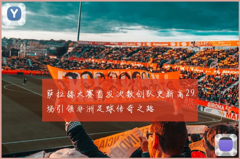 萨拉赫大赛首发次数创队史新高29场引领非洲足球传奇之路