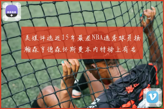 美媒评选近15年最差NBA选秀球员杨瀚森亨德森怀斯曼本内特榜上有名