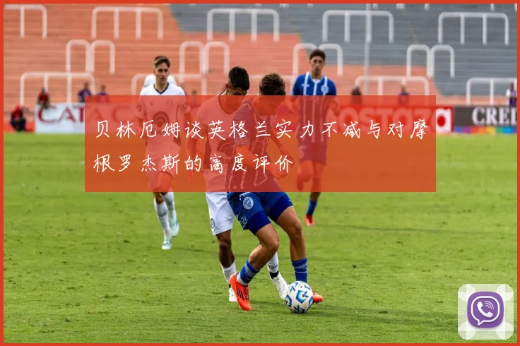 贝林厄姆谈英格兰实力不减与对摩根罗杰斯的高度评价