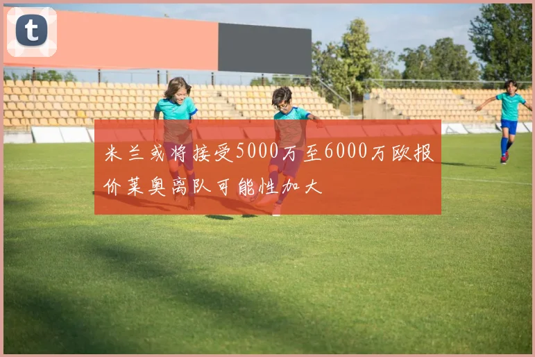 米兰或将接受5000万至6000万欧报价莱奥离队可能性加大