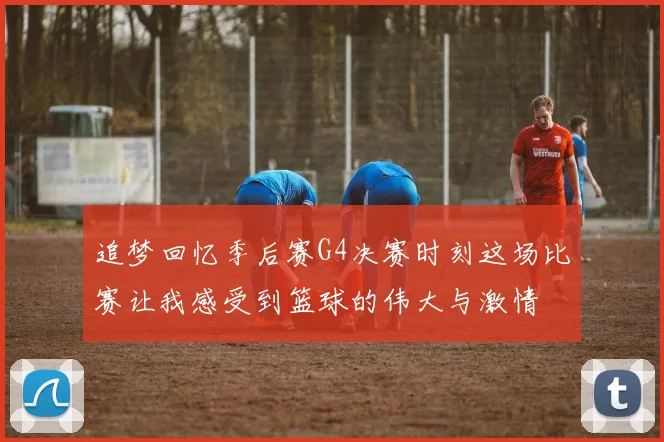 追梦回忆季后赛G4决赛时刻这场比赛让我感受到篮球的伟大与激情