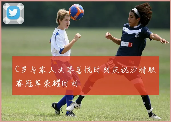 C罗与家人共享喜悦时刻庆祝沙特联赛冠军荣耀时刻