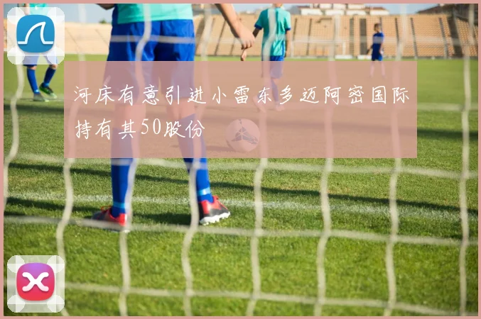 河床有意引进小雷东多迈阿密国际持有其50股份