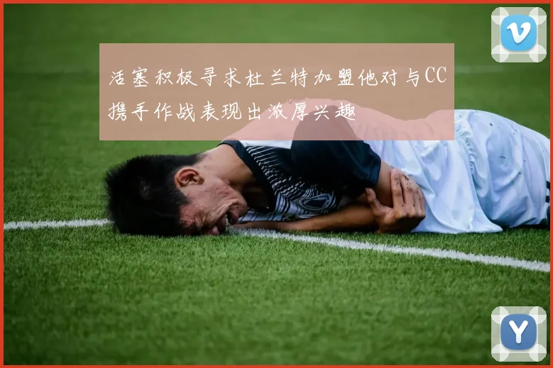 活塞积极寻求杜兰特加盟他对与CC携手作战表现出浓厚兴趣